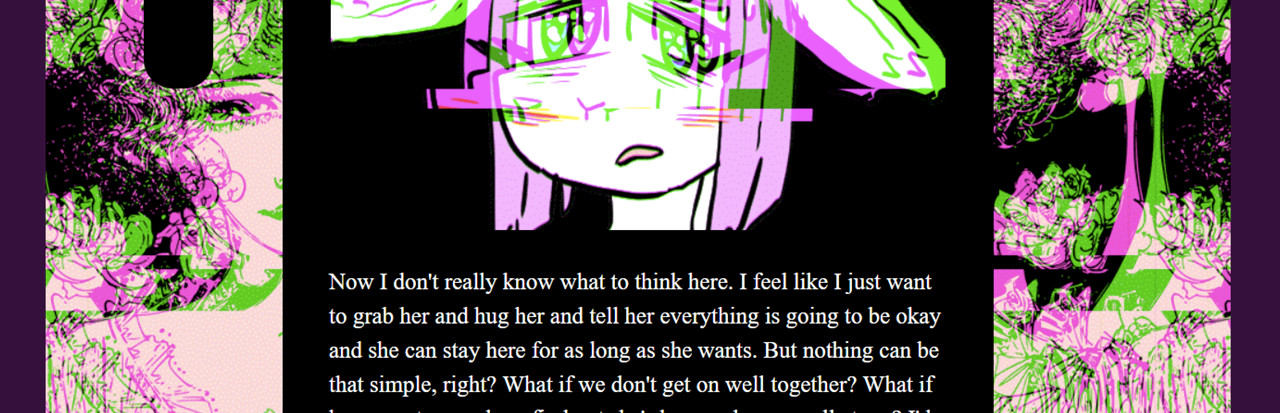 A purple haired creature with large ears, glitched out over a black text box that reads: "Now I don't really know what to think here. I feel like I just want to grab her and hug her and tell her everything is going to be okay and she can stay here for as long as she wants. But nothing can be that simple, right? What if we don't get on well together? What if her parents somehow find otu she's here and come yell at me? I'd defend Pisti, but it'd be so sterssful"