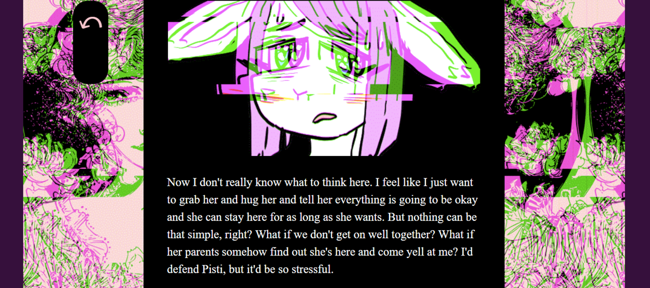 A purple haired creature with large ears, glitched out over a black text box that reads: "Now I don't really know what to think here. I feel like I just want to grab her and hug her and tell her everything is going to be okay and she can stay here for as long as she wants. But nothing can be that simple, right? What if we don't get on well together? What if her parents somehow find otu she's here and come yell at me? I'd defend Pisti, but it'd be so sterssful"
