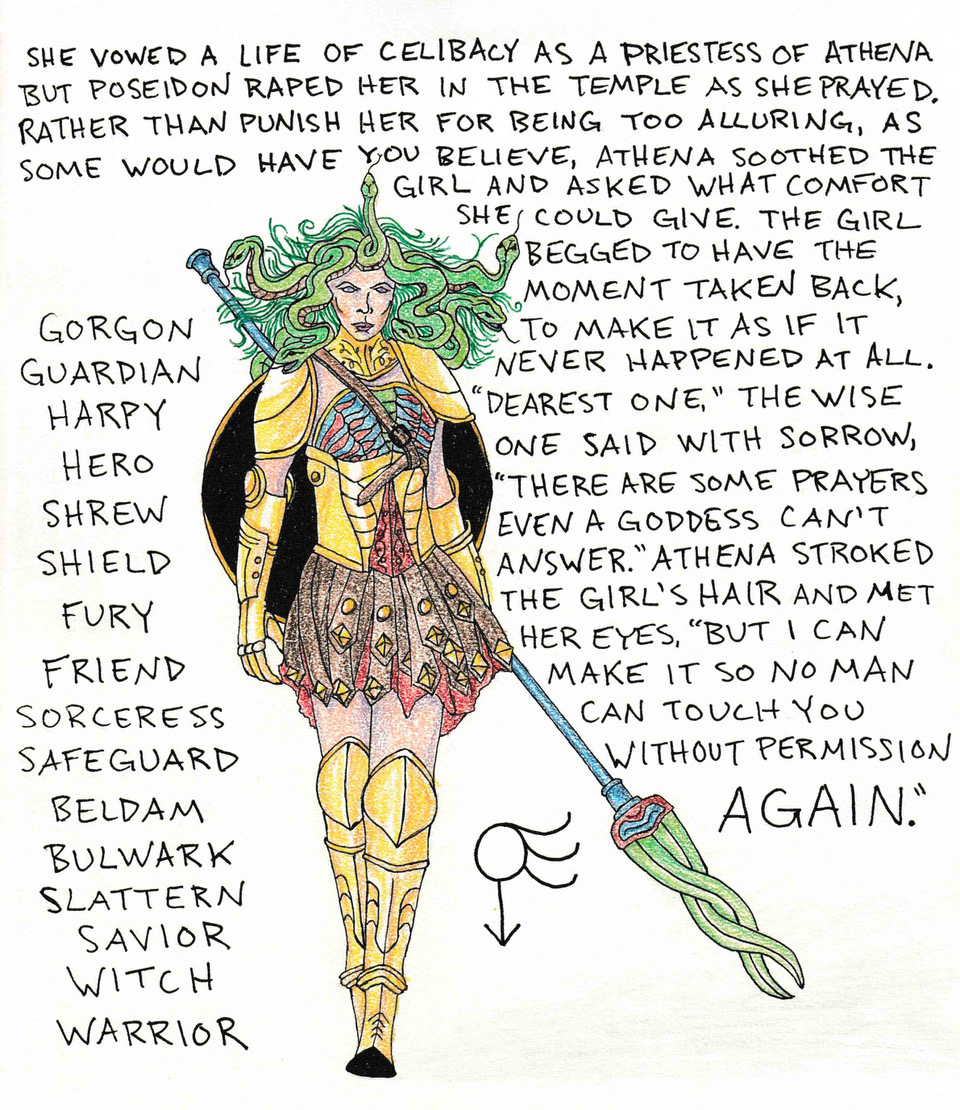 A young Medusa, dressed as a Greek warrior, stares fiercely ahead, surrounded by text that reads: “She vowed a life of celibacy as a priestess of Athena but Poseidon raped her in the temple as she prayed. Rather than punish her for being too alluring, as some would have you believe, Athena soothed the girl and asked what comfort she could give. The girl begged to have the moment taken back, to make it as if it never happened at all. ‘Dearest one,’ the wise one said with sorrow, ‘there are some prayers even a goddess can’t answer.’ Athena stroked the girl’s hair and met her eyes, ‘but I can make it so no man can touch you without permission again.’”
