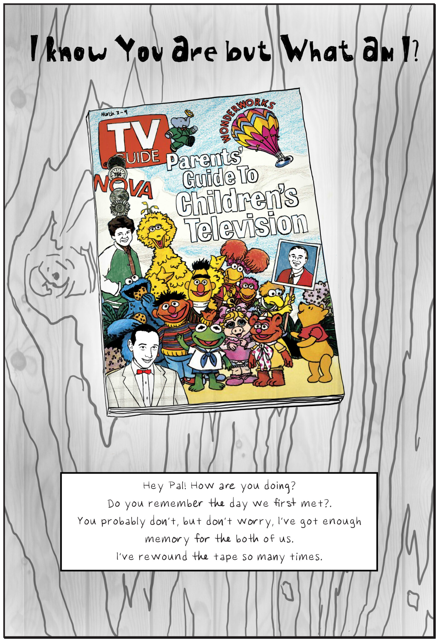 A colorful drawing of a 1980's issue of TV Guide featuring Mr. Rogers, Babar, the Muppets from Sesame Street, and Pee-wee Herman. It is lying on a wooden table with the wood grain rendered in black and white. Text: Hey Pal! How are you doing? Do you remember the day we first met?. You probably don’t, but don’t worry, I’ve got enough memory for the both of us. I’ve rewound the tape so many times.