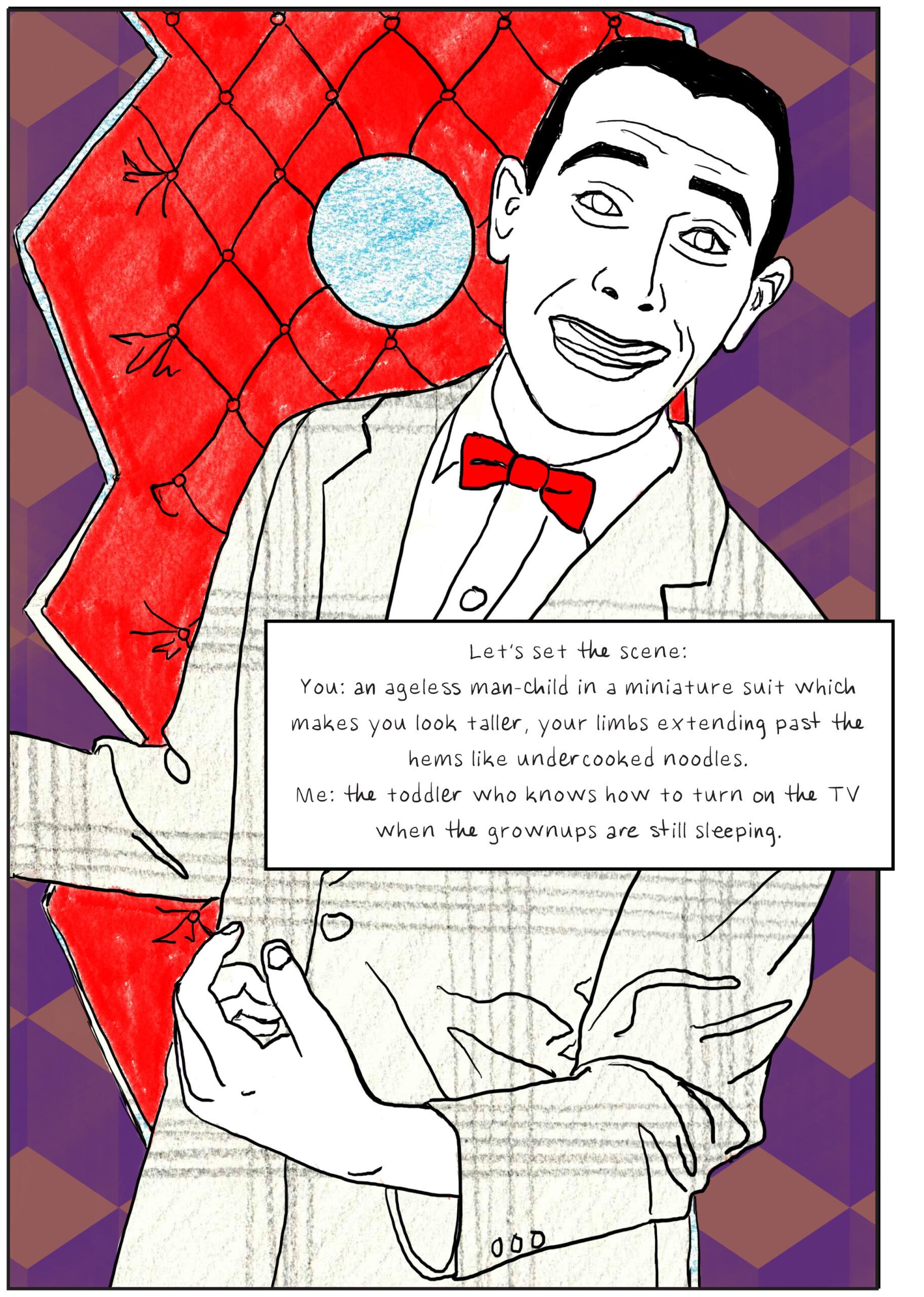 A hand-drawn portrait of Pee-wee Herman in his playhouse, smiling in front of his front door, which is bright red and matches his bowtie exactly. Text: Let’s set the scene: You: an ageless man-child in a miniature suit which makes you look taller, your limbs extending past the hems like undercooked noodles. Me: the toddler who knows how to turn on the TV when the grownups are still sleeping.