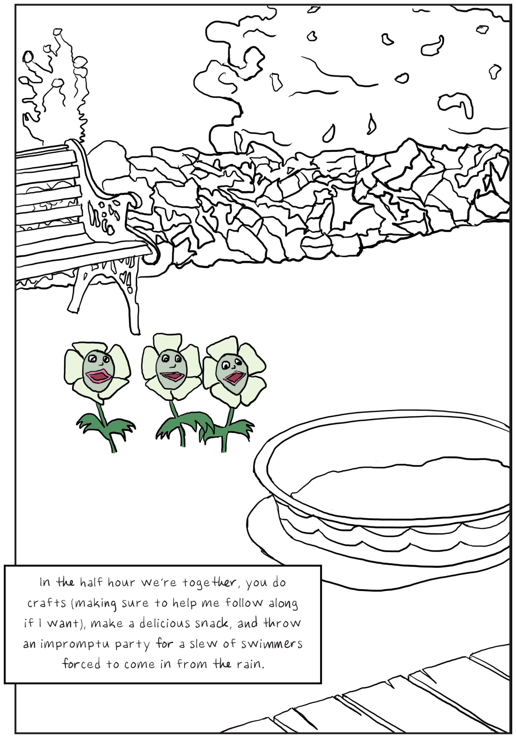 A black and white drawing of a suburban backyard with a filled kiddie pool prominently featured. Three anthropomorphic daises growing from the lawn are the only things in color. Text: In the half hour we’re together, you do crafts (making sure to help me follow along if I want), make a delicious snack, and throw an impromptu party for a slew of swimmers forced to come in from the rain.