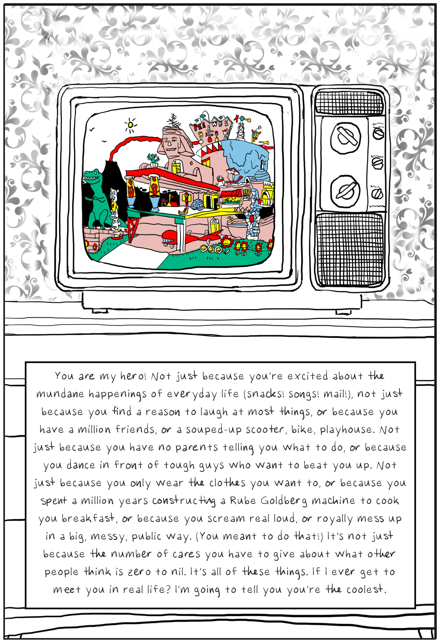 A shot from Pee-wee's Playhouse is displayed on a 1980s television set sitting on top of a wooden console in front of a wall covered in faded, patterned wallpaper. The screen is the only thing in color. Text: You are my hero! Not just because you’re excited about the mundane happenings of everyday life (snacks! songs! mail!), not just because you find a reason to laugh at most things, or because you have a million friends, or a souped-up scooter, bike, playhouse. Not just because you have no parents telling you what to do, or because you dance in front of tough guys who want to beat you up. Not just because you only wear the clothes you want to, or because you spent a million years constructing a Rube Goldberg machine to cook you breakfast, or because you scream real loud, or royally mess up in a big, messy, public way. (You meant to do that!) It’s not just because the number of cares you have to give about what other people think is zero to nil. It’s all of these things. If I ever get to meet you in real life? I’m going to tell you you’re the coolest.