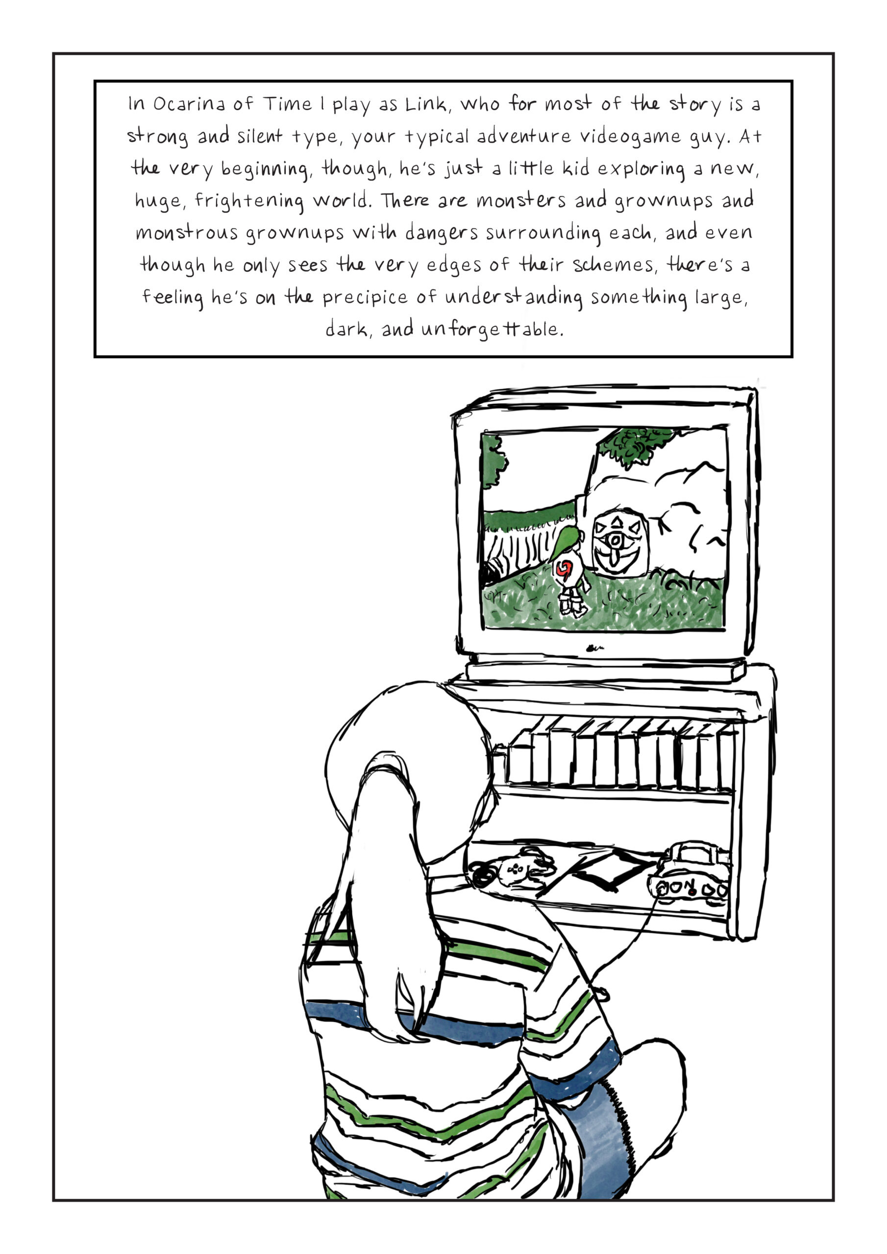 A line drawing of a girl in a striped t-shirt and jean shorts tethered to a TV by a Nintedo 64 console. She is playing Ocarina of Time. Text: In Ocarina of Time I play as Link, who for most of the story is a strong and silent type, your typical adventure videogame guy. At the very beginning, though, he’s just a little kid exploring a new, huge, frightening world. There are monsters and grownups and monstrous grownups with dangers surrounding each, and even though he only sees the very edges of their schemes, there’s a feeling he’s on the precipice of understanding something large, dark, and unforgettable.