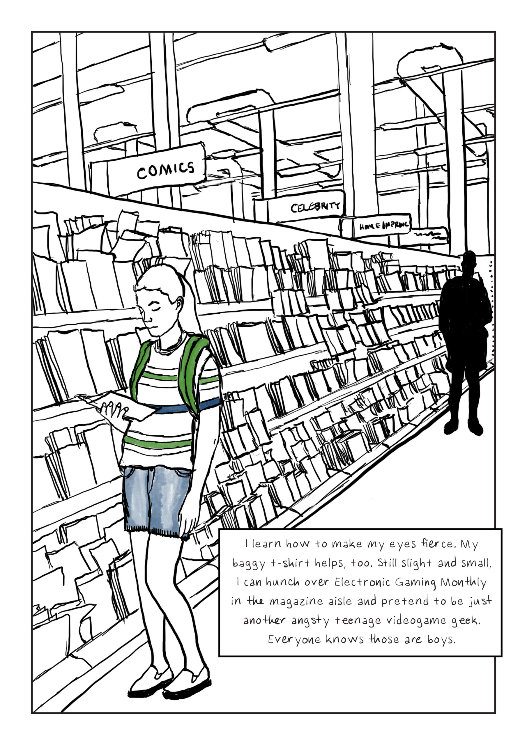A drawing of a young girl reading a comic book in the magazine aisle of a grocery store. A shadowy figure looms at the opposite end of the aisle. Text: I learn how to make my eyes fierce. My baggy t-shirt helps, too. Still slight and small, I can hunch over Electronic Gaming Monthly in the magazine aisle and pretend to be just another angsty teenage videogame geek. Everyone knows those are boys.