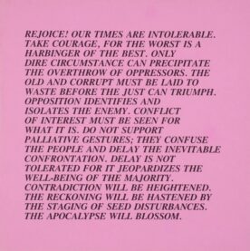 Jenny Holzer's Untitled (Rejoice!), from Inflammatory Essays. On a field of baby pink, text reads in all-caps: "Rejoice! Our times are intolerable. Take courage, for the worst is a harbinger of the best. Only dire circumstance can precipitate the overthrow of oppressors. The old and corrupt my be laid to waste before the just can triumph. Opposition identifies and isolates the enemy. Conflict of interest must be seen for what it is. Do not support palliative gestures; they confuse the people and delay the inevitable confrontation. Delay is not tolerated for it jeopardizes the well-being of the majority. Contradiction will be heightened. The reckoning will be hastened by the staging of seed disturbances. The apocalypse will blossom."