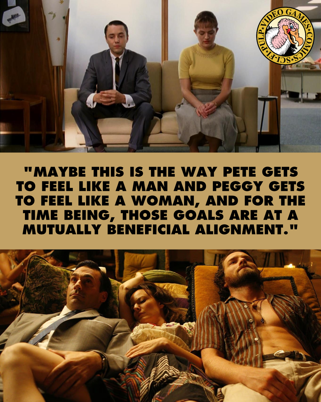 Two screenshots from Mad Men depicting the weird world of 1960s office politics are split by a quote reading: "Maybe this is the way Pete gets to feel like a man and Peggy gets to feel like a woman, and for the time being, those goals are at a mutually beneficial alignment."
