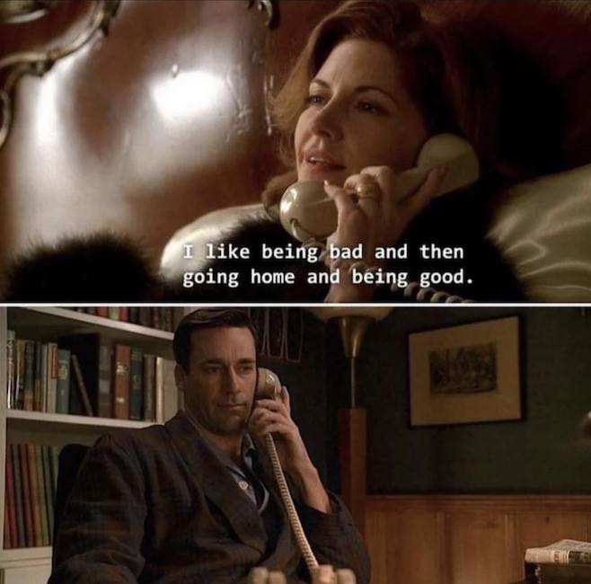 Two shots from Mad Men where Don is talking to a woman on the phone and she is saying I like being bad and then going home and being good